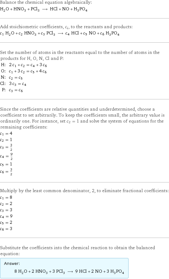 Balance the chemical equation algebraically: H_2O + HNO_3 + PCl_3 ⟶ HCl + NO + H_3PO_4 Add stoichiometric coefficients, c_i, to the reactants and products: c_1 H_2O + c_2 HNO_3 + c_3 PCl_3 ⟶ c_4 HCl + c_5 NO + c_6 H_3PO_4 Set the number of atoms in the reactants equal to the number of atoms in the products for H, O, N, Cl and P: H: | 2 c_1 + c_2 = c_4 + 3 c_6 O: | c_1 + 3 c_2 = c_5 + 4 c_6 N: | c_2 = c_5 Cl: | 3 c_3 = c_4 P: | c_3 = c_6 Since the coefficients are relative quantities and underdetermined, choose a coefficient to set arbitrarily. To keep the coefficients small, the arbitrary value is ordinarily one. For instance, set c_2 = 1 and solve the system of equations for the remaining coefficients: c_1 = 4 c_2 = 1 c_3 = 3/2 c_4 = 9/2 c_5 = 1 c_6 = 3/2 Multiply by the least common denominator, 2, to eliminate fractional coefficients: c_1 = 8 c_2 = 2 c_3 = 3 c_4 = 9 c_5 = 2 c_6 = 3 Substitute the coefficients into the chemical reaction to obtain the balanced equation: Answer: |   | 8 H_2O + 2 HNO_3 + 3 PCl_3 ⟶ 9 HCl + 2 NO + 3 H_3PO_4