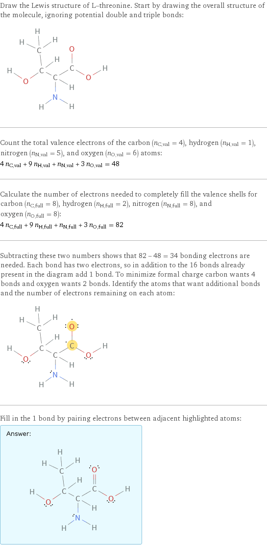 Draw the Lewis structure of L-threonine. Start by drawing the overall structure of the molecule, ignoring potential double and triple bonds:  Count the total valence electrons of the carbon (n_C, val = 4), hydrogen (n_H, val = 1), nitrogen (n_N, val = 5), and oxygen (n_O, val = 6) atoms: 4 n_C, val + 9 n_H, val + n_N, val + 3 n_O, val = 48 Calculate the number of electrons needed to completely fill the valence shells for carbon (n_C, full = 8), hydrogen (n_H, full = 2), nitrogen (n_N, full = 8), and oxygen (n_O, full = 8): 4 n_C, full + 9 n_H, full + n_N, full + 3 n_O, full = 82 Subtracting these two numbers shows that 82 - 48 = 34 bonding electrons are needed. Each bond has two electrons, so in addition to the 16 bonds already present in the diagram add 1 bond. To minimize formal charge carbon wants 4 bonds and oxygen wants 2 bonds. Identify the atoms that want additional bonds and the number of electrons remaining on each atom:  Fill in the 1 bond by pairing electrons between adjacent highlighted atoms: Answer: |   | 