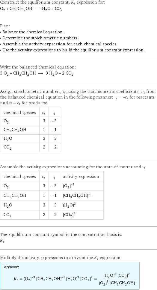 Construct the equilibrium constant, K, expression for: O_2 + CH_3CH_2OH ⟶ H_2O + CO_2 Plan: • Balance the chemical equation. • Determine the stoichiometric numbers. • Assemble the activity expression for each chemical species. • Use the activity expressions to build the equilibrium constant expression. Write the balanced chemical equation: 3 O_2 + CH_3CH_2OH ⟶ 3 H_2O + 2 CO_2 Assign stoichiometric numbers, ν_i, using the stoichiometric coefficients, c_i, from the balanced chemical equation in the following manner: ν_i = -c_i for reactants and ν_i = c_i for products: chemical species | c_i | ν_i O_2 | 3 | -3 CH_3CH_2OH | 1 | -1 H_2O | 3 | 3 CO_2 | 2 | 2 Assemble the activity expressions accounting for the state of matter and ν_i: chemical species | c_i | ν_i | activity expression O_2 | 3 | -3 | ([O2])^(-3) CH_3CH_2OH | 1 | -1 | ([CH3CH2OH])^(-1) H_2O | 3 | 3 | ([H2O])^3 CO_2 | 2 | 2 | ([CO2])^2 The equilibrium constant symbol in the concentration basis is: K_c Mulitply the activity expressions to arrive at the K_c expression: Answer: |   | K_c = ([O2])^(-3) ([CH3CH2OH])^(-1) ([H2O])^3 ([CO2])^2 = (([H2O])^3 ([CO2])^2)/(([O2])^3 [CH3CH2OH])