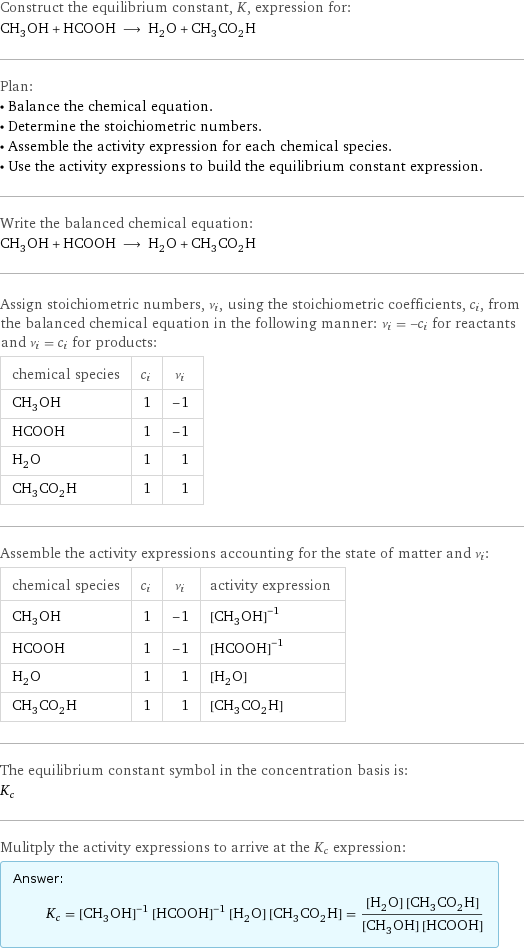 Construct the equilibrium constant, K, expression for: CH_3OH + HCOOH ⟶ H_2O + CH_3CO_2H Plan: • Balance the chemical equation. • Determine the stoichiometric numbers. • Assemble the activity expression for each chemical species. • Use the activity expressions to build the equilibrium constant expression. Write the balanced chemical equation: CH_3OH + HCOOH ⟶ H_2O + CH_3CO_2H Assign stoichiometric numbers, ν_i, using the stoichiometric coefficients, c_i, from the balanced chemical equation in the following manner: ν_i = -c_i for reactants and ν_i = c_i for products: chemical species | c_i | ν_i CH_3OH | 1 | -1 HCOOH | 1 | -1 H_2O | 1 | 1 CH_3CO_2H | 1 | 1 Assemble the activity expressions accounting for the state of matter and ν_i: chemical species | c_i | ν_i | activity expression CH_3OH | 1 | -1 | ([CH3OH])^(-1) HCOOH | 1 | -1 | ([HCOOH])^(-1) H_2O | 1 | 1 | [H2O] CH_3CO_2H | 1 | 1 | [CH3CO2H] The equilibrium constant symbol in the concentration basis is: K_c Mulitply the activity expressions to arrive at the K_c expression: Answer: |   | K_c = ([CH3OH])^(-1) ([HCOOH])^(-1) [H2O] [CH3CO2H] = ([H2O] [CH3CO2H])/([CH3OH] [HCOOH])