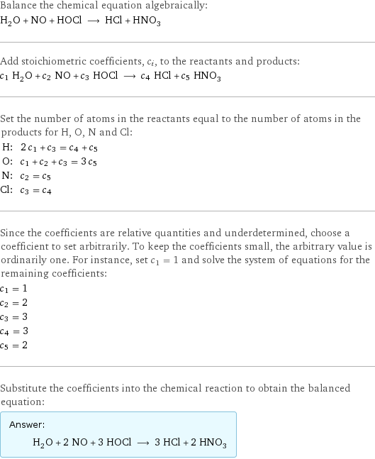 Balance the chemical equation algebraically: H_2O + NO + HOCl ⟶ HCl + HNO_3 Add stoichiometric coefficients, c_i, to the reactants and products: c_1 H_2O + c_2 NO + c_3 HOCl ⟶ c_4 HCl + c_5 HNO_3 Set the number of atoms in the reactants equal to the number of atoms in the products for H, O, N and Cl: H: | 2 c_1 + c_3 = c_4 + c_5 O: | c_1 + c_2 + c_3 = 3 c_5 N: | c_2 = c_5 Cl: | c_3 = c_4 Since the coefficients are relative quantities and underdetermined, choose a coefficient to set arbitrarily. To keep the coefficients small, the arbitrary value is ordinarily one. For instance, set c_1 = 1 and solve the system of equations for the remaining coefficients: c_1 = 1 c_2 = 2 c_3 = 3 c_4 = 3 c_5 = 2 Substitute the coefficients into the chemical reaction to obtain the balanced equation: Answer: |   | H_2O + 2 NO + 3 HOCl ⟶ 3 HCl + 2 HNO_3