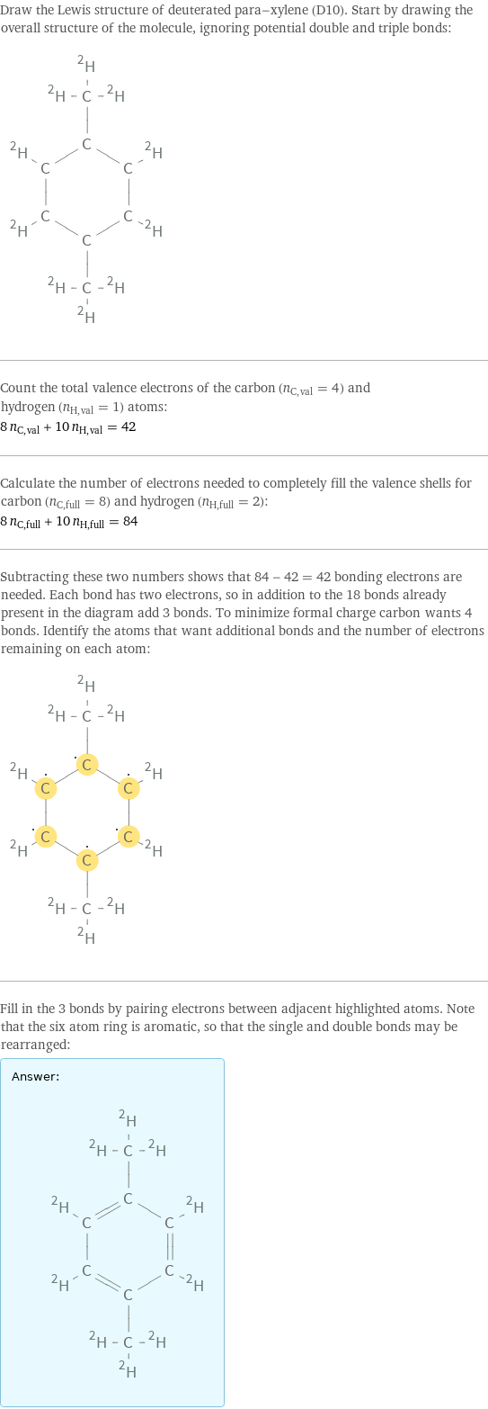 Draw the Lewis structure of deuterated para-xylene (D10). Start by drawing the overall structure of the molecule, ignoring potential double and triple bonds:  Count the total valence electrons of the carbon (n_C, val = 4) and hydrogen (n_H, val = 1) atoms: 8 n_C, val + 10 n_H, val = 42 Calculate the number of electrons needed to completely fill the valence shells for carbon (n_C, full = 8) and hydrogen (n_H, full = 2): 8 n_C, full + 10 n_H, full = 84 Subtracting these two numbers shows that 84 - 42 = 42 bonding electrons are needed. Each bond has two electrons, so in addition to the 18 bonds already present in the diagram add 3 bonds. To minimize formal charge carbon wants 4 bonds. Identify the atoms that want additional bonds and the number of electrons remaining on each atom:  Fill in the 3 bonds by pairing electrons between adjacent highlighted atoms. Note that the six atom ring is aromatic, so that the single and double bonds may be rearranged: Answer: |   | 