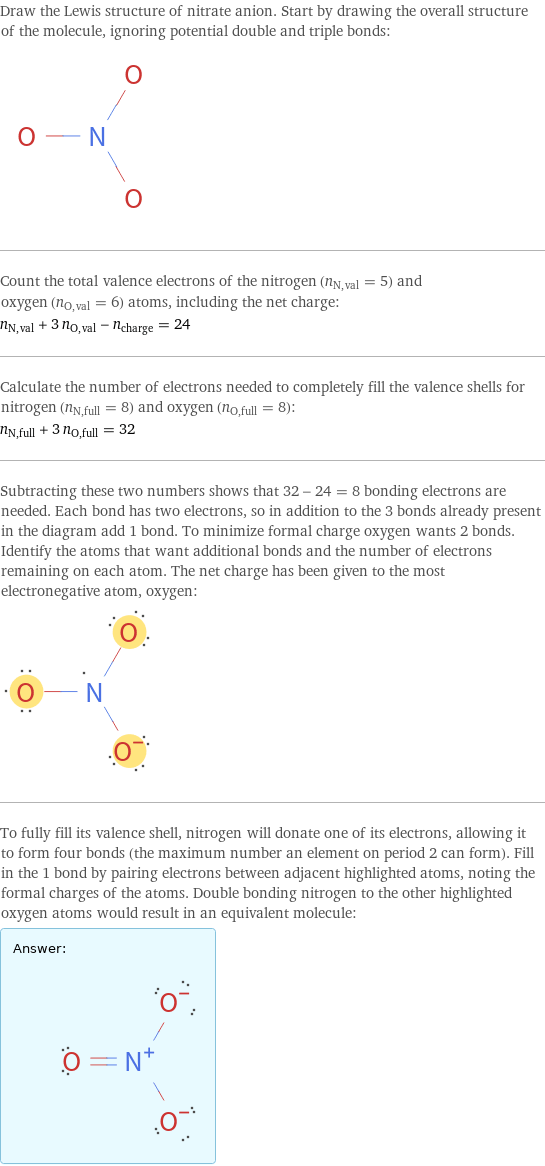 Draw the Lewis structure of nitrate anion. Start by drawing the overall structure of the molecule, ignoring potential double and triple bonds:  Count the total valence electrons of the nitrogen (n_N, val = 5) and oxygen (n_O, val = 6) atoms, including the net charge: n_N, val + 3 n_O, val - n_charge = 24 Calculate the number of electrons needed to completely fill the valence shells for nitrogen (n_N, full = 8) and oxygen (n_O, full = 8): n_N, full + 3 n_O, full = 32 Subtracting these two numbers shows that 32 - 24 = 8 bonding electrons are needed. Each bond has two electrons, so in addition to the 3 bonds already present in the diagram add 1 bond. To minimize formal charge oxygen wants 2 bonds. Identify the atoms that want additional bonds and the number of electrons remaining on each atom. The net charge has been given to the most electronegative atom, oxygen:  To fully fill its valence shell, nitrogen will donate one of its electrons, allowing it to form four bonds (the maximum number an element on period 2 can form). Fill in the 1 bond by pairing electrons between adjacent highlighted atoms, noting the formal charges of the atoms. Double bonding nitrogen to the other highlighted oxygen atoms would result in an equivalent molecule: Answer: |   | 