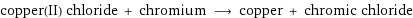 copper(II) chloride + chromium ⟶ copper + chromic chloride