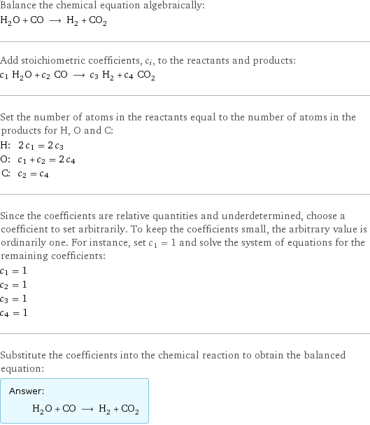 Balance the chemical equation algebraically: H_2O + CO ⟶ H_2 + CO_2 Add stoichiometric coefficients, c_i, to the reactants and products: c_1 H_2O + c_2 CO ⟶ c_3 H_2 + c_4 CO_2 Set the number of atoms in the reactants equal to the number of atoms in the products for H, O and C: H: | 2 c_1 = 2 c_3 O: | c_1 + c_2 = 2 c_4 C: | c_2 = c_4 Since the coefficients are relative quantities and underdetermined, choose a coefficient to set arbitrarily. To keep the coefficients small, the arbitrary value is ordinarily one. For instance, set c_1 = 1 and solve the system of equations for the remaining coefficients: c_1 = 1 c_2 = 1 c_3 = 1 c_4 = 1 Substitute the coefficients into the chemical reaction to obtain the balanced equation: Answer: |   | H_2O + CO ⟶ H_2 + CO_2