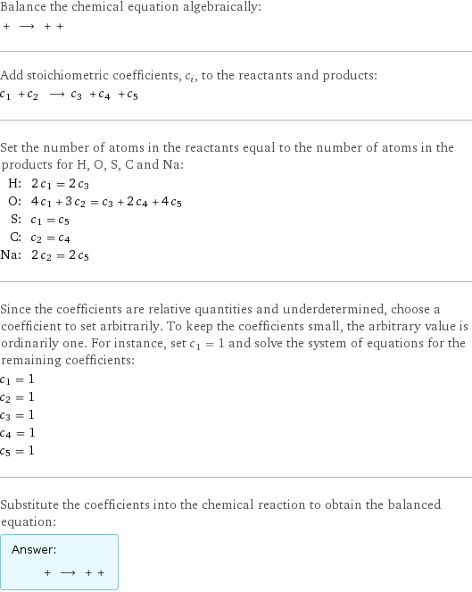 Balance the chemical equation algebraically:  + ⟶ + +  Add stoichiometric coefficients, c_i, to the reactants and products: c_1 + c_2 ⟶ c_3 + c_4 + c_5  Set the number of atoms in the reactants equal to the number of atoms in the products for H, O, S, C and Na: H: | 2 c_1 = 2 c_3 O: | 4 c_1 + 3 c_2 = c_3 + 2 c_4 + 4 c_5 S: | c_1 = c_5 C: | c_2 = c_4 Na: | 2 c_2 = 2 c_5 Since the coefficients are relative quantities and underdetermined, choose a coefficient to set arbitrarily. To keep the coefficients small, the arbitrary value is ordinarily one. For instance, set c_1 = 1 and solve the system of equations for the remaining coefficients: c_1 = 1 c_2 = 1 c_3 = 1 c_4 = 1 c_5 = 1 Substitute the coefficients into the chemical reaction to obtain the balanced equation: Answer: |   | + ⟶ + + 