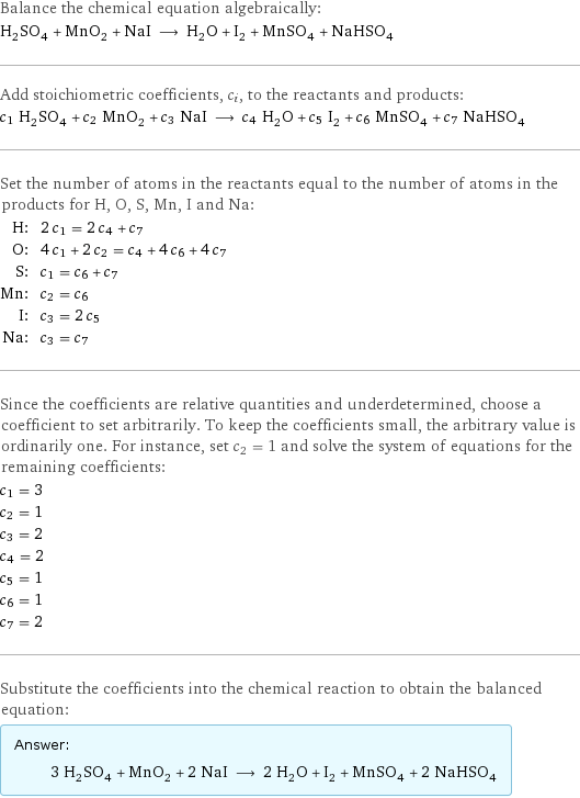 Balance the chemical equation algebraically: H_2SO_4 + MnO_2 + NaI ⟶ H_2O + I_2 + MnSO_4 + NaHSO_4 Add stoichiometric coefficients, c_i, to the reactants and products: c_1 H_2SO_4 + c_2 MnO_2 + c_3 NaI ⟶ c_4 H_2O + c_5 I_2 + c_6 MnSO_4 + c_7 NaHSO_4 Set the number of atoms in the reactants equal to the number of atoms in the products for H, O, S, Mn, I and Na: H: | 2 c_1 = 2 c_4 + c_7 O: | 4 c_1 + 2 c_2 = c_4 + 4 c_6 + 4 c_7 S: | c_1 = c_6 + c_7 Mn: | c_2 = c_6 I: | c_3 = 2 c_5 Na: | c_3 = c_7 Since the coefficients are relative quantities and underdetermined, choose a coefficient to set arbitrarily. To keep the coefficients small, the arbitrary value is ordinarily one. For instance, set c_2 = 1 and solve the system of equations for the remaining coefficients: c_1 = 3 c_2 = 1 c_3 = 2 c_4 = 2 c_5 = 1 c_6 = 1 c_7 = 2 Substitute the coefficients into the chemical reaction to obtain the balanced equation: Answer: |   | 3 H_2SO_4 + MnO_2 + 2 NaI ⟶ 2 H_2O + I_2 + MnSO_4 + 2 NaHSO_4