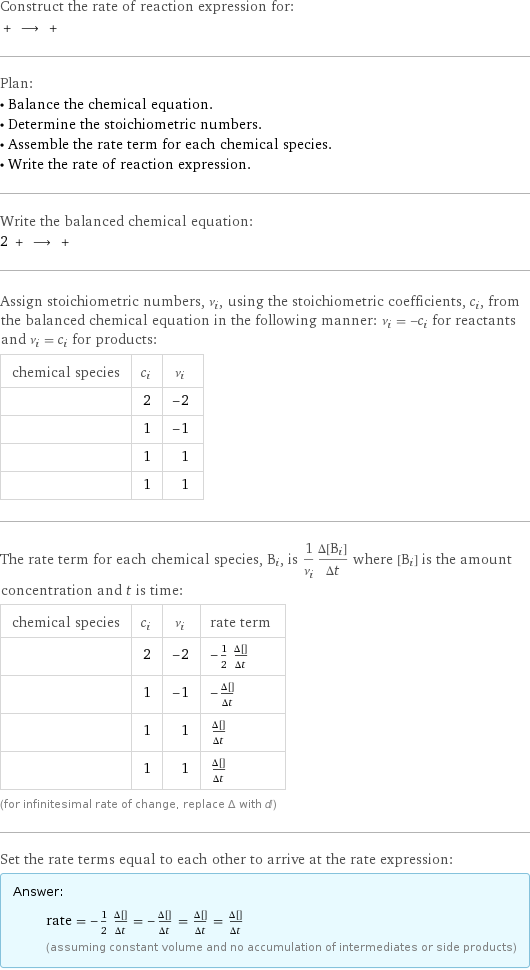 Construct the rate of reaction expression for:  + ⟶ +  Plan: • Balance the chemical equation. • Determine the stoichiometric numbers. • Assemble the rate term for each chemical species. • Write the rate of reaction expression. Write the balanced chemical equation: 2 + ⟶ +  Assign stoichiometric numbers, ν_i, using the stoichiometric coefficients, c_i, from the balanced chemical equation in the following manner: ν_i = -c_i for reactants and ν_i = c_i for products: chemical species | c_i | ν_i  | 2 | -2  | 1 | -1  | 1 | 1  | 1 | 1 The rate term for each chemical species, B_i, is 1/ν_i(Δ[B_i])/(Δt) where [B_i] is the amount concentration and t is time: chemical species | c_i | ν_i | rate term  | 2 | -2 | -1/2 (Δ[HCl])/(Δt)  | 1 | -1 | -(Δ[CuSO4])/(Δt)  | 1 | 1 | (Δ[H2SO4])/(Δt)  | 1 | 1 | (Δ[CuCl2])/(Δt) (for infinitesimal rate of change, replace Δ with d) Set the rate terms equal to each other to arrive at the rate expression: Answer: |   | rate = -1/2 (Δ[HCl])/(Δt) = -(Δ[CuSO4])/(Δt) = (Δ[H2SO4])/(Δt) = (Δ[CuCl2])/(Δt) (assuming constant volume and no accumulation of intermediates or side products)