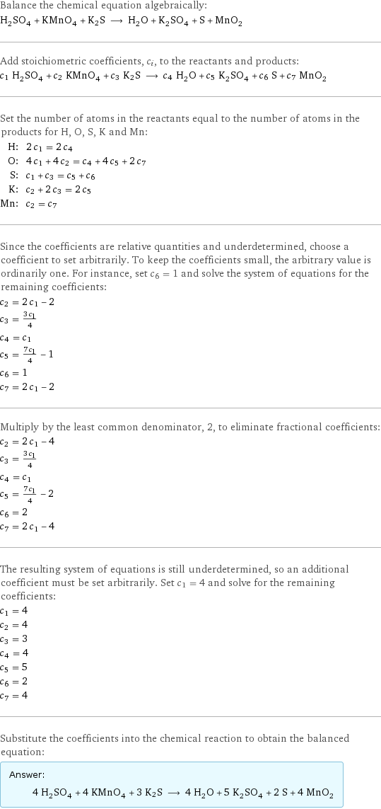 Balance the chemical equation algebraically: H_2SO_4 + KMnO_4 + K2S ⟶ H_2O + K_2SO_4 + S + MnO_2 Add stoichiometric coefficients, c_i, to the reactants and products: c_1 H_2SO_4 + c_2 KMnO_4 + c_3 K2S ⟶ c_4 H_2O + c_5 K_2SO_4 + c_6 S + c_7 MnO_2 Set the number of atoms in the reactants equal to the number of atoms in the products for H, O, S, K and Mn: H: | 2 c_1 = 2 c_4 O: | 4 c_1 + 4 c_2 = c_4 + 4 c_5 + 2 c_7 S: | c_1 + c_3 = c_5 + c_6 K: | c_2 + 2 c_3 = 2 c_5 Mn: | c_2 = c_7 Since the coefficients are relative quantities and underdetermined, choose a coefficient to set arbitrarily. To keep the coefficients small, the arbitrary value is ordinarily one. For instance, set c_6 = 1 and solve the system of equations for the remaining coefficients: c_2 = 2 c_1 - 2 c_3 = (3 c_1)/4 c_4 = c_1 c_5 = (7 c_1)/4 - 1 c_6 = 1 c_7 = 2 c_1 - 2 Multiply by the least common denominator, 2, to eliminate fractional coefficients: c_2 = 2 c_1 - 4 c_3 = (3 c_1)/4 c_4 = c_1 c_5 = (7 c_1)/4 - 2 c_6 = 2 c_7 = 2 c_1 - 4 The resulting system of equations is still underdetermined, so an additional coefficient must be set arbitrarily. Set c_1 = 4 and solve for the remaining coefficients: c_1 = 4 c_2 = 4 c_3 = 3 c_4 = 4 c_5 = 5 c_6 = 2 c_7 = 4 Substitute the coefficients into the chemical reaction to obtain the balanced equation: Answer: |   | 4 H_2SO_4 + 4 KMnO_4 + 3 K2S ⟶ 4 H_2O + 5 K_2SO_4 + 2 S + 4 MnO_2