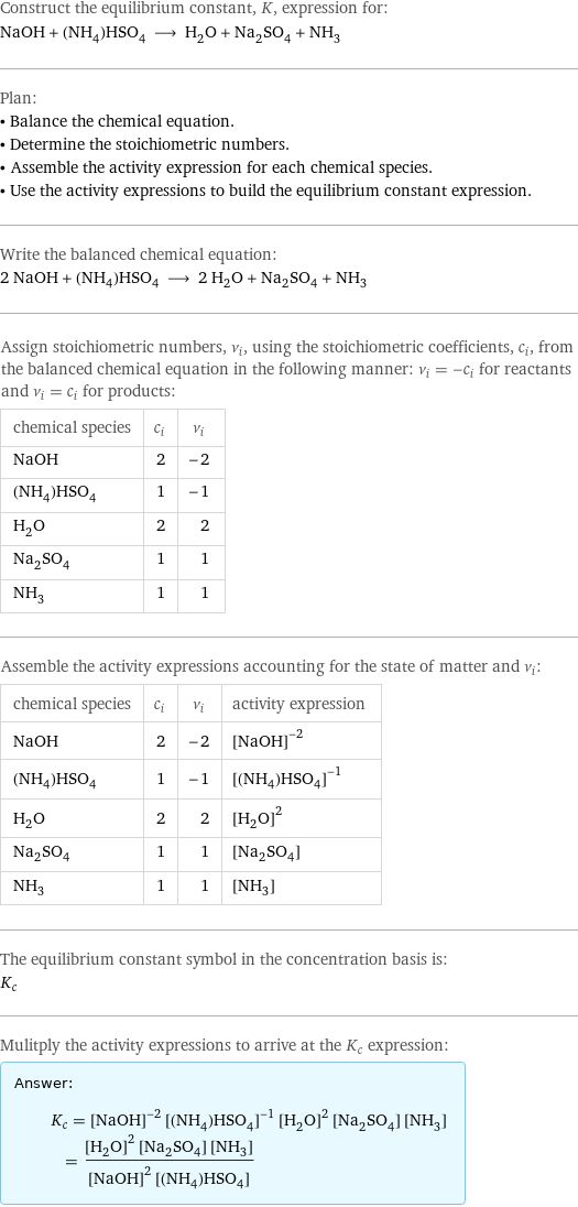 Construct the equilibrium constant, K, expression for: NaOH + (NH_4)HSO_4 ⟶ H_2O + Na_2SO_4 + NH_3 Plan: • Balance the chemical equation. • Determine the stoichiometric numbers. • Assemble the activity expression for each chemical species. • Use the activity expressions to build the equilibrium constant expression. Write the balanced chemical equation: 2 NaOH + (NH_4)HSO_4 ⟶ 2 H_2O + Na_2SO_4 + NH_3 Assign stoichiometric numbers, ν_i, using the stoichiometric coefficients, c_i, from the balanced chemical equation in the following manner: ν_i = -c_i for reactants and ν_i = c_i for products: chemical species | c_i | ν_i NaOH | 2 | -2 (NH_4)HSO_4 | 1 | -1 H_2O | 2 | 2 Na_2SO_4 | 1 | 1 NH_3 | 1 | 1 Assemble the activity expressions accounting for the state of matter and ν_i: chemical species | c_i | ν_i | activity expression NaOH | 2 | -2 | ([NaOH])^(-2) (NH_4)HSO_4 | 1 | -1 | ([(NH4)HSO4])^(-1) H_2O | 2 | 2 | ([H2O])^2 Na_2SO_4 | 1 | 1 | [Na2SO4] NH_3 | 1 | 1 | [NH3] The equilibrium constant symbol in the concentration basis is: K_c Mulitply the activity expressions to arrive at the K_c expression: Answer: |   | K_c = ([NaOH])^(-2) ([(NH4)HSO4])^(-1) ([H2O])^2 [Na2SO4] [NH3] = (([H2O])^2 [Na2SO4] [NH3])/(([NaOH])^2 [(NH4)HSO4])