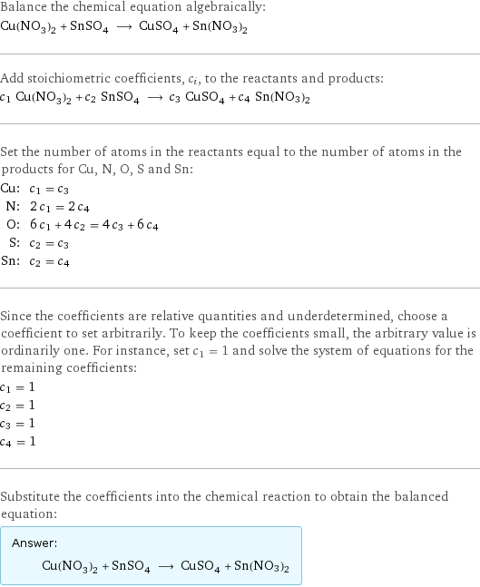 Balance the chemical equation algebraically: Cu(NO_3)_2 + SnSO_4 ⟶ CuSO_4 + Sn(NO3)2 Add stoichiometric coefficients, c_i, to the reactants and products: c_1 Cu(NO_3)_2 + c_2 SnSO_4 ⟶ c_3 CuSO_4 + c_4 Sn(NO3)2 Set the number of atoms in the reactants equal to the number of atoms in the products for Cu, N, O, S and Sn: Cu: | c_1 = c_3 N: | 2 c_1 = 2 c_4 O: | 6 c_1 + 4 c_2 = 4 c_3 + 6 c_4 S: | c_2 = c_3 Sn: | c_2 = c_4 Since the coefficients are relative quantities and underdetermined, choose a coefficient to set arbitrarily. To keep the coefficients small, the arbitrary value is ordinarily one. For instance, set c_1 = 1 and solve the system of equations for the remaining coefficients: c_1 = 1 c_2 = 1 c_3 = 1 c_4 = 1 Substitute the coefficients into the chemical reaction to obtain the balanced equation: Answer: |   | Cu(NO_3)_2 + SnSO_4 ⟶ CuSO_4 + Sn(NO3)2