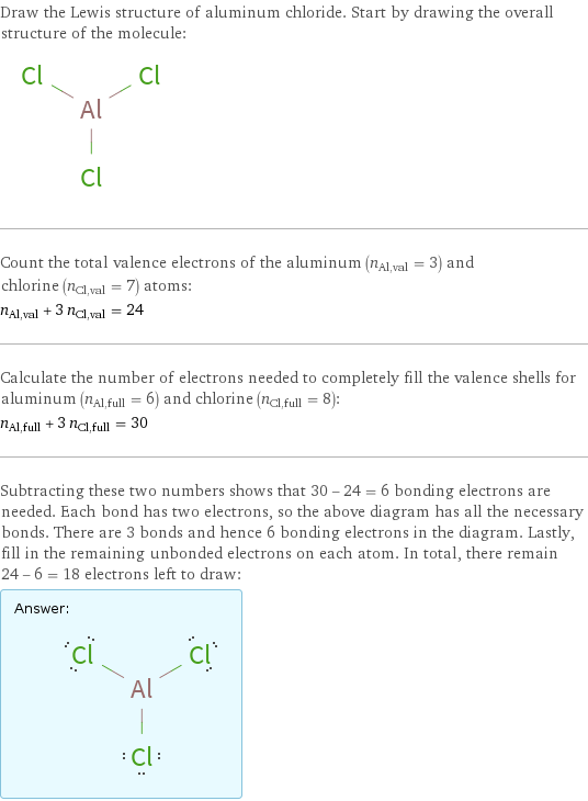 Draw the Lewis structure of aluminum chloride. Start by drawing the overall structure of the molecule:  Count the total valence electrons of the aluminum (n_Al, val = 3) and chlorine (n_Cl, val = 7) atoms: n_Al, val + 3 n_Cl, val = 24 Calculate the number of electrons needed to completely fill the valence shells for aluminum (n_Al, full = 6) and chlorine (n_Cl, full = 8): n_Al, full + 3 n_Cl, full = 30 Subtracting these two numbers shows that 30 - 24 = 6 bonding electrons are needed. Each bond has two electrons, so the above diagram has all the necessary bonds. There are 3 bonds and hence 6 bonding electrons in the diagram. Lastly, fill in the remaining unbonded electrons on each atom. In total, there remain 24 - 6 = 18 electrons left to draw: Answer: |   | 