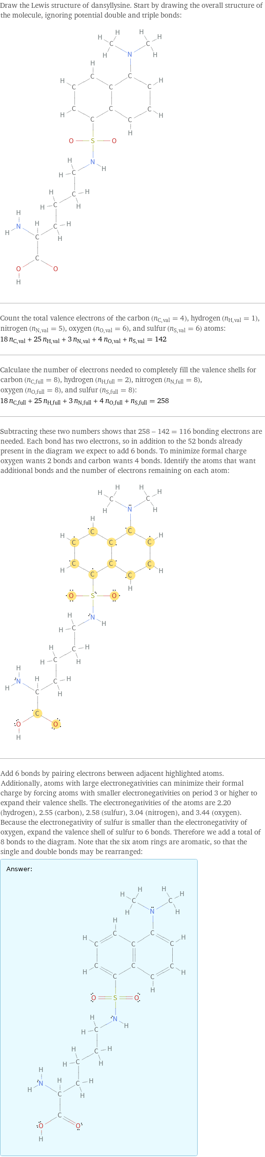 Draw the Lewis structure of dansyllysine. Start by drawing the overall structure of the molecule, ignoring potential double and triple bonds:  Count the total valence electrons of the carbon (n_C, val = 4), hydrogen (n_H, val = 1), nitrogen (n_N, val = 5), oxygen (n_O, val = 6), and sulfur (n_S, val = 6) atoms: 18 n_C, val + 25 n_H, val + 3 n_N, val + 4 n_O, val + n_S, val = 142 Calculate the number of electrons needed to completely fill the valence shells for carbon (n_C, full = 8), hydrogen (n_H, full = 2), nitrogen (n_N, full = 8), oxygen (n_O, full = 8), and sulfur (n_S, full = 8): 18 n_C, full + 25 n_H, full + 3 n_N, full + 4 n_O, full + n_S, full = 258 Subtracting these two numbers shows that 258 - 142 = 116 bonding electrons are needed. Each bond has two electrons, so in addition to the 52 bonds already present in the diagram we expect to add 6 bonds. To minimize formal charge oxygen wants 2 bonds and carbon wants 4 bonds. Identify the atoms that want additional bonds and the number of electrons remaining on each atom:  Add 6 bonds by pairing electrons between adjacent highlighted atoms. Additionally, atoms with large electronegativities can minimize their formal charge by forcing atoms with smaller electronegativities on period 3 or higher to expand their valence shells. The electronegativities of the atoms are 2.20 (hydrogen), 2.55 (carbon), 2.58 (sulfur), 3.04 (nitrogen), and 3.44 (oxygen). Because the electronegativity of sulfur is smaller than the electronegativity of oxygen, expand the valence shell of sulfur to 6 bonds. Therefore we add a total of 8 bonds to the diagram. Note that the six atom rings are aromatic, so that the single and double bonds may be rearranged: Answer: |   | 