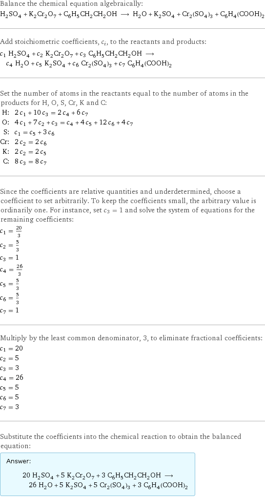 Balance the chemical equation algebraically: H_2SO_4 + K_2Cr_2O_7 + C_6H_5CH_2CH_2OH ⟶ H_2O + K_2SO_4 + Cr_2(SO_4)_3 + C_6H_4(COOH)_2 Add stoichiometric coefficients, c_i, to the reactants and products: c_1 H_2SO_4 + c_2 K_2Cr_2O_7 + c_3 C_6H_5CH_2CH_2OH ⟶ c_4 H_2O + c_5 K_2SO_4 + c_6 Cr_2(SO_4)_3 + c_7 C_6H_4(COOH)_2 Set the number of atoms in the reactants equal to the number of atoms in the products for H, O, S, Cr, K and C: H: | 2 c_1 + 10 c_3 = 2 c_4 + 6 c_7 O: | 4 c_1 + 7 c_2 + c_3 = c_4 + 4 c_5 + 12 c_6 + 4 c_7 S: | c_1 = c_5 + 3 c_6 Cr: | 2 c_2 = 2 c_6 K: | 2 c_2 = 2 c_5 C: | 8 c_3 = 8 c_7 Since the coefficients are relative quantities and underdetermined, choose a coefficient to set arbitrarily. To keep the coefficients small, the arbitrary value is ordinarily one. For instance, set c_3 = 1 and solve the system of equations for the remaining coefficients: c_1 = 20/3 c_2 = 5/3 c_3 = 1 c_4 = 26/3 c_5 = 5/3 c_6 = 5/3 c_7 = 1 Multiply by the least common denominator, 3, to eliminate fractional coefficients: c_1 = 20 c_2 = 5 c_3 = 3 c_4 = 26 c_5 = 5 c_6 = 5 c_7 = 3 Substitute the coefficients into the chemical reaction to obtain the balanced equation: Answer: |   | 20 H_2SO_4 + 5 K_2Cr_2O_7 + 3 C_6H_5CH_2CH_2OH ⟶ 26 H_2O + 5 K_2SO_4 + 5 Cr_2(SO_4)_3 + 3 C_6H_4(COOH)_2