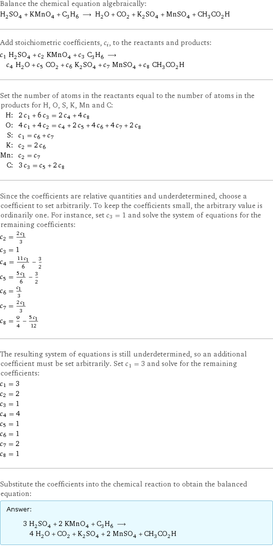 Balance the chemical equation algebraically: H_2SO_4 + KMnO_4 + C_3H_6 ⟶ H_2O + CO_2 + K_2SO_4 + MnSO_4 + CH_3CO_2H Add stoichiometric coefficients, c_i, to the reactants and products: c_1 H_2SO_4 + c_2 KMnO_4 + c_3 C_3H_6 ⟶ c_4 H_2O + c_5 CO_2 + c_6 K_2SO_4 + c_7 MnSO_4 + c_8 CH_3CO_2H Set the number of atoms in the reactants equal to the number of atoms in the products for H, O, S, K, Mn and C: H: | 2 c_1 + 6 c_3 = 2 c_4 + 4 c_8 O: | 4 c_1 + 4 c_2 = c_4 + 2 c_5 + 4 c_6 + 4 c_7 + 2 c_8 S: | c_1 = c_6 + c_7 K: | c_2 = 2 c_6 Mn: | c_2 = c_7 C: | 3 c_3 = c_5 + 2 c_8 Since the coefficients are relative quantities and underdetermined, choose a coefficient to set arbitrarily. To keep the coefficients small, the arbitrary value is ordinarily one. For instance, set c_3 = 1 and solve the system of equations for the remaining coefficients: c_2 = (2 c_1)/3 c_3 = 1 c_4 = (11 c_1)/6 - 3/2 c_5 = (5 c_1)/6 - 3/2 c_6 = c_1/3 c_7 = (2 c_1)/3 c_8 = 9/4 - (5 c_1)/12 The resulting system of equations is still underdetermined, so an additional coefficient must be set arbitrarily. Set c_1 = 3 and solve for the remaining coefficients: c_1 = 3 c_2 = 2 c_3 = 1 c_4 = 4 c_5 = 1 c_6 = 1 c_7 = 2 c_8 = 1 Substitute the coefficients into the chemical reaction to obtain the balanced equation: Answer: |   | 3 H_2SO_4 + 2 KMnO_4 + C_3H_6 ⟶ 4 H_2O + CO_2 + K_2SO_4 + 2 MnSO_4 + CH_3CO_2H