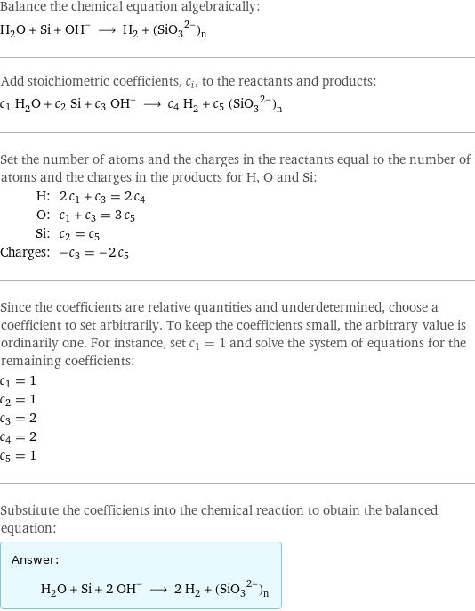 Balance the chemical equation algebraically: H_2O + Si + (OH)^- ⟶ H_2 + (SiO_3^(2-))_n Add stoichiometric coefficients, c_i, to the reactants and products: c_1 H_2O + c_2 Si + c_3 OH^- ⟶ c_4 H_2 + c_5 ((SiO_3)^2-)_n Set the number of atoms and the charges in the reactants equal to the number of atoms and the charges in the products for H, O and Si: H: | 2 c_1 + c_3 = 2 c_4 O: | c_1 + c_3 = 3 c_5 Si: | c_2 = c_5 Charges: | -c_3 = -2 c_5 Since the coefficients are relative quantities and underdetermined, choose a coefficient to set arbitrarily. To keep the coefficients small, the arbitrary value is ordinarily one. For instance, set c_1 = 1 and solve the system of equations for the remaining coefficients: c_1 = 1 c_2 = 1 c_3 = 2 c_4 = 2 c_5 = 1 Substitute the coefficients into the chemical reaction to obtain the balanced equation: Answer: |   | H_2O + Si + 2 OH^- ⟶ 2 H_2 + ((SiO_3)^2-)_n