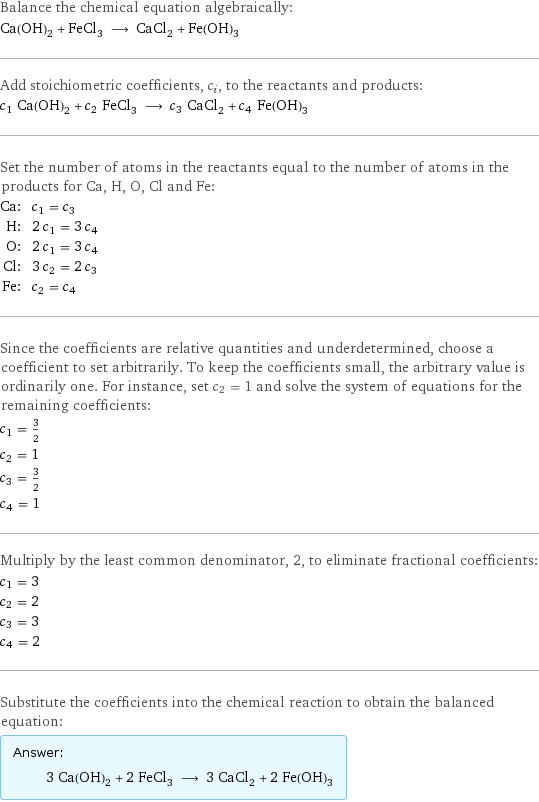 Balance the chemical equation algebraically: Ca(OH)_2 + FeCl_3 ⟶ CaCl_2 + Fe(OH)_3 Add stoichiometric coefficients, c_i, to the reactants and products: c_1 Ca(OH)_2 + c_2 FeCl_3 ⟶ c_3 CaCl_2 + c_4 Fe(OH)_3 Set the number of atoms in the reactants equal to the number of atoms in the products for Ca, H, O, Cl and Fe: Ca: | c_1 = c_3 H: | 2 c_1 = 3 c_4 O: | 2 c_1 = 3 c_4 Cl: | 3 c_2 = 2 c_3 Fe: | c_2 = c_4 Since the coefficients are relative quantities and underdetermined, choose a coefficient to set arbitrarily. To keep the coefficients small, the arbitrary value is ordinarily one. For instance, set c_2 = 1 and solve the system of equations for the remaining coefficients: c_1 = 3/2 c_2 = 1 c_3 = 3/2 c_4 = 1 Multiply by the least common denominator, 2, to eliminate fractional coefficients: c_1 = 3 c_2 = 2 c_3 = 3 c_4 = 2 Substitute the coefficients into the chemical reaction to obtain the balanced equation: Answer: |   | 3 Ca(OH)_2 + 2 FeCl_3 ⟶ 3 CaCl_2 + 2 Fe(OH)_3