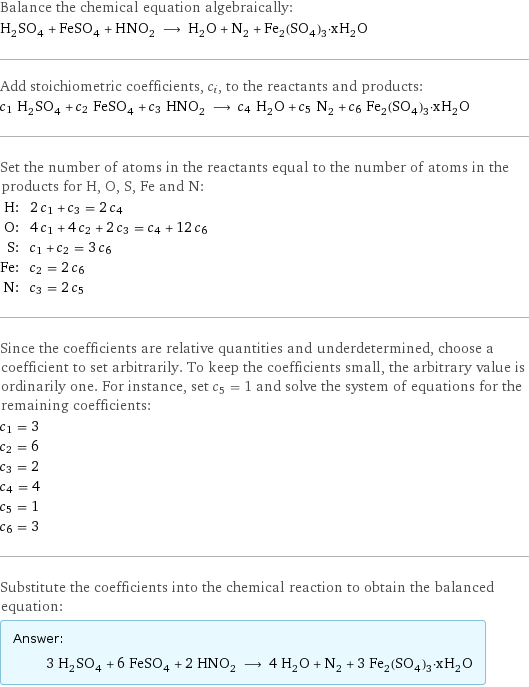 Balance the chemical equation algebraically: H_2SO_4 + FeSO_4 + HNO_2 ⟶ H_2O + N_2 + Fe_2(SO_4)_3·xH_2O Add stoichiometric coefficients, c_i, to the reactants and products: c_1 H_2SO_4 + c_2 FeSO_4 + c_3 HNO_2 ⟶ c_4 H_2O + c_5 N_2 + c_6 Fe_2(SO_4)_3·xH_2O Set the number of atoms in the reactants equal to the number of atoms in the products for H, O, S, Fe and N: H: | 2 c_1 + c_3 = 2 c_4 O: | 4 c_1 + 4 c_2 + 2 c_3 = c_4 + 12 c_6 S: | c_1 + c_2 = 3 c_6 Fe: | c_2 = 2 c_6 N: | c_3 = 2 c_5 Since the coefficients are relative quantities and underdetermined, choose a coefficient to set arbitrarily. To keep the coefficients small, the arbitrary value is ordinarily one. For instance, set c_5 = 1 and solve the system of equations for the remaining coefficients: c_1 = 3 c_2 = 6 c_3 = 2 c_4 = 4 c_5 = 1 c_6 = 3 Substitute the coefficients into the chemical reaction to obtain the balanced equation: Answer: |   | 3 H_2SO_4 + 6 FeSO_4 + 2 HNO_2 ⟶ 4 H_2O + N_2 + 3 Fe_2(SO_4)_3·xH_2O