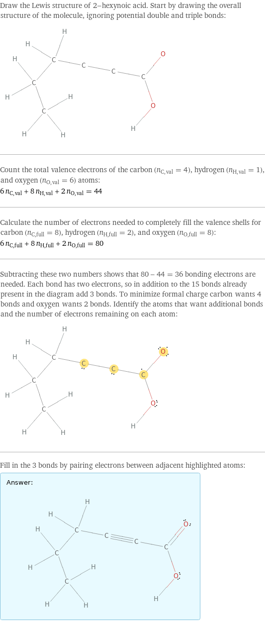 Draw the Lewis structure of 2-hexynoic acid. Start by drawing the overall structure of the molecule, ignoring potential double and triple bonds:  Count the total valence electrons of the carbon (n_C, val = 4), hydrogen (n_H, val = 1), and oxygen (n_O, val = 6) atoms: 6 n_C, val + 8 n_H, val + 2 n_O, val = 44 Calculate the number of electrons needed to completely fill the valence shells for carbon (n_C, full = 8), hydrogen (n_H, full = 2), and oxygen (n_O, full = 8): 6 n_C, full + 8 n_H, full + 2 n_O, full = 80 Subtracting these two numbers shows that 80 - 44 = 36 bonding electrons are needed. Each bond has two electrons, so in addition to the 15 bonds already present in the diagram add 3 bonds. To minimize formal charge carbon wants 4 bonds and oxygen wants 2 bonds. Identify the atoms that want additional bonds and the number of electrons remaining on each atom:  Fill in the 3 bonds by pairing electrons between adjacent highlighted atoms: Answer: |   | 