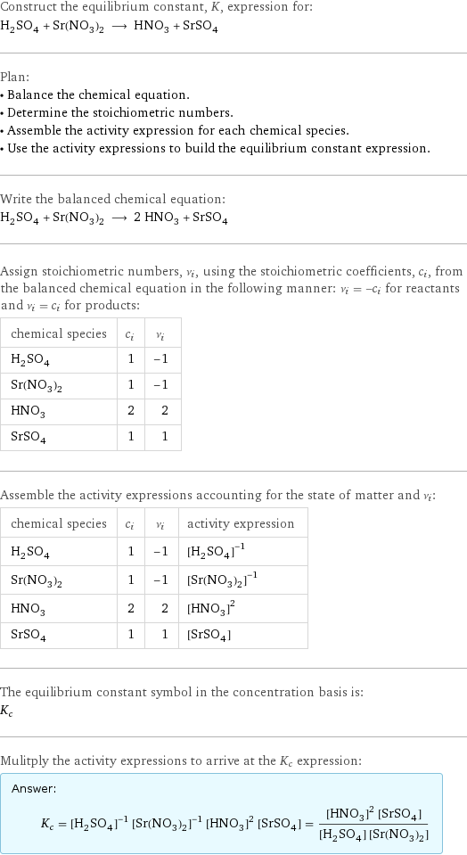 Construct the equilibrium constant, K, expression for: H_2SO_4 + Sr(NO_3)_2 ⟶ HNO_3 + SrSO_4 Plan: • Balance the chemical equation. • Determine the stoichiometric numbers. • Assemble the activity expression for each chemical species. • Use the activity expressions to build the equilibrium constant expression. Write the balanced chemical equation: H_2SO_4 + Sr(NO_3)_2 ⟶ 2 HNO_3 + SrSO_4 Assign stoichiometric numbers, ν_i, using the stoichiometric coefficients, c_i, from the balanced chemical equation in the following manner: ν_i = -c_i for reactants and ν_i = c_i for products: chemical species | c_i | ν_i H_2SO_4 | 1 | -1 Sr(NO_3)_2 | 1 | -1 HNO_3 | 2 | 2 SrSO_4 | 1 | 1 Assemble the activity expressions accounting for the state of matter and ν_i: chemical species | c_i | ν_i | activity expression H_2SO_4 | 1 | -1 | ([H2SO4])^(-1) Sr(NO_3)_2 | 1 | -1 | ([Sr(NO3)2])^(-1) HNO_3 | 2 | 2 | ([HNO3])^2 SrSO_4 | 1 | 1 | [SrSO4] The equilibrium constant symbol in the concentration basis is: K_c Mulitply the activity expressions to arrive at the K_c expression: Answer: |   | K_c = ([H2SO4])^(-1) ([Sr(NO3)2])^(-1) ([HNO3])^2 [SrSO4] = (([HNO3])^2 [SrSO4])/([H2SO4] [Sr(NO3)2])