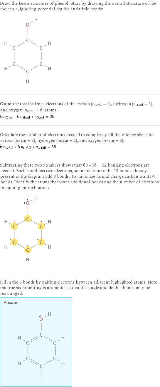 Draw the Lewis structure of phenol. Start by drawing the overall structure of the molecule, ignoring potential double and triple bonds:  Count the total valence electrons of the carbon (n_C, val = 4), hydrogen (n_H, val = 1), and oxygen (n_O, val = 6) atoms: 6 n_C, val + 6 n_H, val + n_O, val = 36 Calculate the number of electrons needed to completely fill the valence shells for carbon (n_C, full = 8), hydrogen (n_H, full = 2), and oxygen (n_O, full = 8): 6 n_C, full + 6 n_H, full + n_O, full = 68 Subtracting these two numbers shows that 68 - 36 = 32 bonding electrons are needed. Each bond has two electrons, so in addition to the 13 bonds already present in the diagram add 3 bonds. To minimize formal charge carbon wants 4 bonds. Identify the atoms that want additional bonds and the number of electrons remaining on each atom:  Fill in the 3 bonds by pairing electrons between adjacent highlighted atoms. Note that the six atom ring is aromatic, so that the single and double bonds may be rearranged: Answer: |   | 