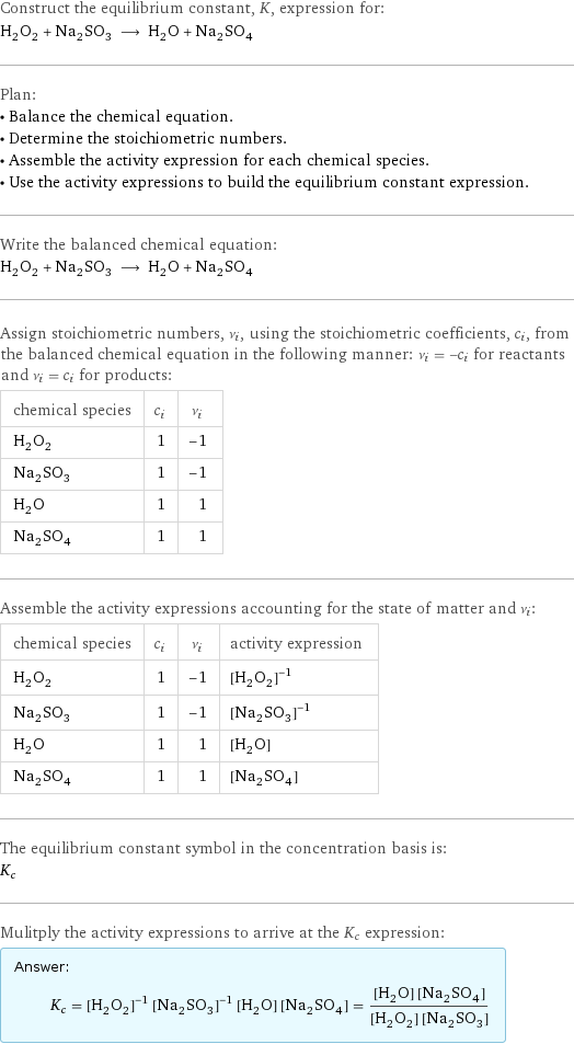 Construct the equilibrium constant, K, expression for: H_2O_2 + Na_2SO_3 ⟶ H_2O + Na_2SO_4 Plan: • Balance the chemical equation. • Determine the stoichiometric numbers. • Assemble the activity expression for each chemical species. • Use the activity expressions to build the equilibrium constant expression. Write the balanced chemical equation: H_2O_2 + Na_2SO_3 ⟶ H_2O + Na_2SO_4 Assign stoichiometric numbers, ν_i, using the stoichiometric coefficients, c_i, from the balanced chemical equation in the following manner: ν_i = -c_i for reactants and ν_i = c_i for products: chemical species | c_i | ν_i H_2O_2 | 1 | -1 Na_2SO_3 | 1 | -1 H_2O | 1 | 1 Na_2SO_4 | 1 | 1 Assemble the activity expressions accounting for the state of matter and ν_i: chemical species | c_i | ν_i | activity expression H_2O_2 | 1 | -1 | ([H2O2])^(-1) Na_2SO_3 | 1 | -1 | ([Na2SO3])^(-1) H_2O | 1 | 1 | [H2O] Na_2SO_4 | 1 | 1 | [Na2SO4] The equilibrium constant symbol in the concentration basis is: K_c Mulitply the activity expressions to arrive at the K_c expression: Answer: |   | K_c = ([H2O2])^(-1) ([Na2SO3])^(-1) [H2O] [Na2SO4] = ([H2O] [Na2SO4])/([H2O2] [Na2SO3])