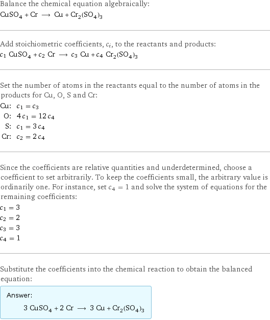 Balance the chemical equation algebraically: CuSO_4 + Cr ⟶ Cu + Cr_2(SO_4)_3 Add stoichiometric coefficients, c_i, to the reactants and products: c_1 CuSO_4 + c_2 Cr ⟶ c_3 Cu + c_4 Cr_2(SO_4)_3 Set the number of atoms in the reactants equal to the number of atoms in the products for Cu, O, S and Cr: Cu: | c_1 = c_3 O: | 4 c_1 = 12 c_4 S: | c_1 = 3 c_4 Cr: | c_2 = 2 c_4 Since the coefficients are relative quantities and underdetermined, choose a coefficient to set arbitrarily. To keep the coefficients small, the arbitrary value is ordinarily one. For instance, set c_4 = 1 and solve the system of equations for the remaining coefficients: c_1 = 3 c_2 = 2 c_3 = 3 c_4 = 1 Substitute the coefficients into the chemical reaction to obtain the balanced equation: Answer: |   | 3 CuSO_4 + 2 Cr ⟶ 3 Cu + Cr_2(SO_4)_3