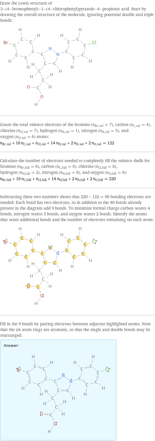 Draw the Lewis structure of 3-(4-bromophenyl)-1-(4-chlorophenyl)pyrazole-4-propionic acid. Start by drawing the overall structure of the molecule, ignoring potential double and triple bonds:  Count the total valence electrons of the bromine (n_Br, val = 7), carbon (n_C, val = 4), chlorine (n_Cl, val = 7), hydrogen (n_H, val = 1), nitrogen (n_N, val = 5), and oxygen (n_O, val = 6) atoms: n_Br, val + 18 n_C, val + n_Cl, val + 14 n_H, val + 2 n_N, val + 2 n_O, val = 122 Calculate the number of electrons needed to completely fill the valence shells for bromine (n_Br, full = 8), carbon (n_C, full = 8), chlorine (n_Cl, full = 8), hydrogen (n_H, full = 2), nitrogen (n_N, full = 8), and oxygen (n_O, full = 8): n_Br, full + 18 n_C, full + n_Cl, full + 14 n_H, full + 2 n_N, full + 2 n_O, full = 220 Subtracting these two numbers shows that 220 - 122 = 98 bonding electrons are needed. Each bond has two electrons, so in addition to the 40 bonds already present in the diagram add 9 bonds. To minimize formal charge carbon wants 4 bonds, nitrogen wants 3 bonds, and oxygen wants 2 bonds. Identify the atoms that want additional bonds and the number of electrons remaining on each atom:  Fill in the 9 bonds by pairing electrons between adjacent highlighted atoms. Note that the six atom rings are aromatic, so that the single and double bonds may be rearranged: Answer: |   | 