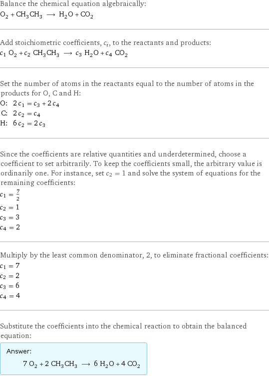 Balance the chemical equation algebraically: O_2 + CH_3CH_3 ⟶ H_2O + CO_2 Add stoichiometric coefficients, c_i, to the reactants and products: c_1 O_2 + c_2 CH_3CH_3 ⟶ c_3 H_2O + c_4 CO_2 Set the number of atoms in the reactants equal to the number of atoms in the products for O, C and H: O: | 2 c_1 = c_3 + 2 c_4 C: | 2 c_2 = c_4 H: | 6 c_2 = 2 c_3 Since the coefficients are relative quantities and underdetermined, choose a coefficient to set arbitrarily. To keep the coefficients small, the arbitrary value is ordinarily one. For instance, set c_2 = 1 and solve the system of equations for the remaining coefficients: c_1 = 7/2 c_2 = 1 c_3 = 3 c_4 = 2 Multiply by the least common denominator, 2, to eliminate fractional coefficients: c_1 = 7 c_2 = 2 c_3 = 6 c_4 = 4 Substitute the coefficients into the chemical reaction to obtain the balanced equation: Answer: |   | 7 O_2 + 2 CH_3CH_3 ⟶ 6 H_2O + 4 CO_2