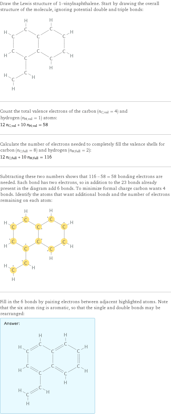 Draw the Lewis structure of 1-vinylnaphthalene. Start by drawing the overall structure of the molecule, ignoring potential double and triple bonds:  Count the total valence electrons of the carbon (n_C, val = 4) and hydrogen (n_H, val = 1) atoms: 12 n_C, val + 10 n_H, val = 58 Calculate the number of electrons needed to completely fill the valence shells for carbon (n_C, full = 8) and hydrogen (n_H, full = 2): 12 n_C, full + 10 n_H, full = 116 Subtracting these two numbers shows that 116 - 58 = 58 bonding electrons are needed. Each bond has two electrons, so in addition to the 23 bonds already present in the diagram add 6 bonds. To minimize formal charge carbon wants 4 bonds. Identify the atoms that want additional bonds and the number of electrons remaining on each atom:  Fill in the 6 bonds by pairing electrons between adjacent highlighted atoms. Note that the six atom ring is aromatic, so that the single and double bonds may be rearranged: Answer: |   | 