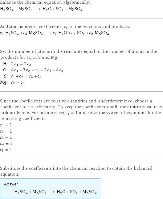 Balance the chemical equation algebraically: H_2SO_4 + MgSO3 ⟶ H_2O + SO_2 + MgSO_4 Add stoichiometric coefficients, c_i, to the reactants and products: c_1 H_2SO_4 + c_2 MgSO3 ⟶ c_3 H_2O + c_4 SO_2 + c_5 MgSO_4 Set the number of atoms in the reactants equal to the number of atoms in the products for H, O, S and Mg: H: | 2 c_1 = 2 c_3 O: | 4 c_1 + 3 c_2 = c_3 + 2 c_4 + 4 c_5 S: | c_1 + c_2 = c_4 + c_5 Mg: | c_2 = c_5 Since the coefficients are relative quantities and underdetermined, choose a coefficient to set arbitrarily. To keep the coefficients small, the arbitrary value is ordinarily one. For instance, set c_1 = 1 and solve the system of equations for the remaining coefficients: c_1 = 1 c_2 = 1 c_3 = 1 c_4 = 1 c_5 = 1 Substitute the coefficients into the chemical reaction to obtain the balanced equation: Answer: |   | H_2SO_4 + MgSO3 ⟶ H_2O + SO_2 + MgSO_4