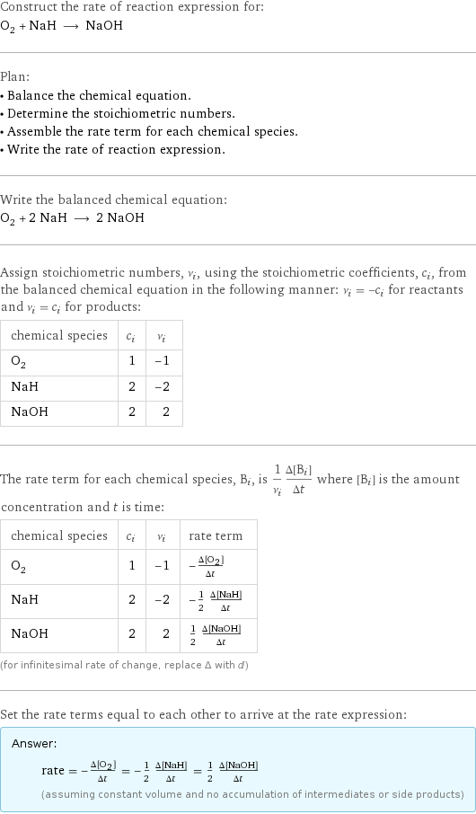 Construct the rate of reaction expression for: O_2 + NaH ⟶ NaOH Plan: • Balance the chemical equation. • Determine the stoichiometric numbers. • Assemble the rate term for each chemical species. • Write the rate of reaction expression. Write the balanced chemical equation: O_2 + 2 NaH ⟶ 2 NaOH Assign stoichiometric numbers, ν_i, using the stoichiometric coefficients, c_i, from the balanced chemical equation in the following manner: ν_i = -c_i for reactants and ν_i = c_i for products: chemical species | c_i | ν_i O_2 | 1 | -1 NaH | 2 | -2 NaOH | 2 | 2 The rate term for each chemical species, B_i, is 1/ν_i(Δ[B_i])/(Δt) where [B_i] is the amount concentration and t is time: chemical species | c_i | ν_i | rate term O_2 | 1 | -1 | -(Δ[O2])/(Δt) NaH | 2 | -2 | -1/2 (Δ[NaH])/(Δt) NaOH | 2 | 2 | 1/2 (Δ[NaOH])/(Δt) (for infinitesimal rate of change, replace Δ with d) Set the rate terms equal to each other to arrive at the rate expression: Answer: |   | rate = -(Δ[O2])/(Δt) = -1/2 (Δ[NaH])/(Δt) = 1/2 (Δ[NaOH])/(Δt) (assuming constant volume and no accumulation of intermediates or side products)