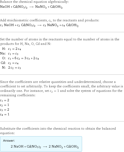 Balance the chemical equation algebraically: NaOH + Cd(NO3)2 ⟶ NaNO_3 + Cd(OH)_2 Add stoichiometric coefficients, c_i, to the reactants and products: c_1 NaOH + c_2 Cd(NO3)2 ⟶ c_3 NaNO_3 + c_4 Cd(OH)_2 Set the number of atoms in the reactants equal to the number of atoms in the products for H, Na, O, Cd and N: H: | c_1 = 2 c_4 Na: | c_1 = c_3 O: | c_1 + 6 c_2 = 3 c_3 + 2 c_4 Cd: | c_2 = c_4 N: | 2 c_2 = c_3 Since the coefficients are relative quantities and underdetermined, choose a coefficient to set arbitrarily. To keep the coefficients small, the arbitrary value is ordinarily one. For instance, set c_2 = 1 and solve the system of equations for the remaining coefficients: c_1 = 2 c_2 = 1 c_3 = 2 c_4 = 1 Substitute the coefficients into the chemical reaction to obtain the balanced equation: Answer: |   | 2 NaOH + Cd(NO3)2 ⟶ 2 NaNO_3 + Cd(OH)_2