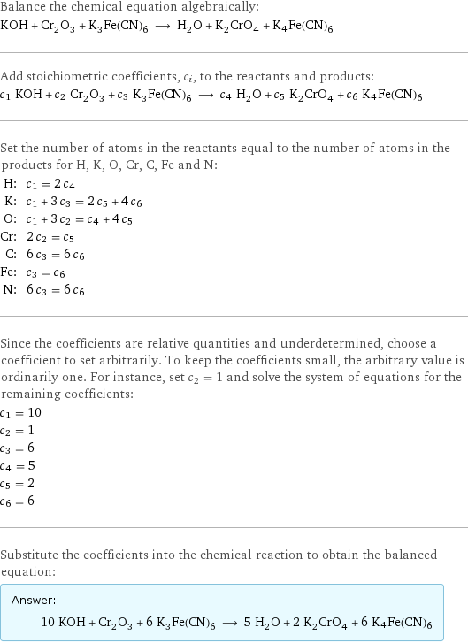 Balance the chemical equation algebraically: KOH + Cr_2O_3 + K_3Fe(CN)_6 ⟶ H_2O + K_2CrO_4 + K4Fe(CN)6 Add stoichiometric coefficients, c_i, to the reactants and products: c_1 KOH + c_2 Cr_2O_3 + c_3 K_3Fe(CN)_6 ⟶ c_4 H_2O + c_5 K_2CrO_4 + c_6 K4Fe(CN)6 Set the number of atoms in the reactants equal to the number of atoms in the products for H, K, O, Cr, C, Fe and N: H: | c_1 = 2 c_4 K: | c_1 + 3 c_3 = 2 c_5 + 4 c_6 O: | c_1 + 3 c_2 = c_4 + 4 c_5 Cr: | 2 c_2 = c_5 C: | 6 c_3 = 6 c_6 Fe: | c_3 = c_6 N: | 6 c_3 = 6 c_6 Since the coefficients are relative quantities and underdetermined, choose a coefficient to set arbitrarily. To keep the coefficients small, the arbitrary value is ordinarily one. For instance, set c_2 = 1 and solve the system of equations for the remaining coefficients: c_1 = 10 c_2 = 1 c_3 = 6 c_4 = 5 c_5 = 2 c_6 = 6 Substitute the coefficients into the chemical reaction to obtain the balanced equation: Answer: |   | 10 KOH + Cr_2O_3 + 6 K_3Fe(CN)_6 ⟶ 5 H_2O + 2 K_2CrO_4 + 6 K4Fe(CN)6