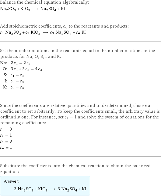 Balance the chemical equation algebraically: Na_2SO_3 + KIO_3 ⟶ Na_2SO_4 + KI Add stoichiometric coefficients, c_i, to the reactants and products: c_1 Na_2SO_3 + c_2 KIO_3 ⟶ c_3 Na_2SO_4 + c_4 KI Set the number of atoms in the reactants equal to the number of atoms in the products for Na, O, S, I and K: Na: | 2 c_1 = 2 c_3 O: | 3 c_1 + 3 c_2 = 4 c_3 S: | c_1 = c_3 I: | c_2 = c_4 K: | c_2 = c_4 Since the coefficients are relative quantities and underdetermined, choose a coefficient to set arbitrarily. To keep the coefficients small, the arbitrary value is ordinarily one. For instance, set c_2 = 1 and solve the system of equations for the remaining coefficients: c_1 = 3 c_2 = 1 c_3 = 3 c_4 = 1 Substitute the coefficients into the chemical reaction to obtain the balanced equation: Answer: |   | 3 Na_2SO_3 + KIO_3 ⟶ 3 Na_2SO_4 + KI