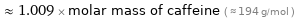  ≈ 1.009 × molar mass of caffeine ( ≈ 194 g/mol )