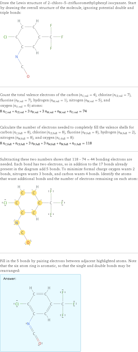 Draw the Lewis structure of 2-chloro-5-(trifluoromethyl)phenyl isocyanate. Start by drawing the overall structure of the molecule, ignoring potential double and triple bonds:  Count the total valence electrons of the carbon (n_C, val = 4), chlorine (n_Cl, val = 7), fluorine (n_F, val = 7), hydrogen (n_H, val = 1), nitrogen (n_N, val = 5), and oxygen (n_O, val = 6) atoms: 8 n_C, val + n_Cl, val + 3 n_F, val + 3 n_H, val + n_N, val + n_O, val = 74 Calculate the number of electrons needed to completely fill the valence shells for carbon (n_C, full = 8), chlorine (n_Cl, full = 8), fluorine (n_F, full = 8), hydrogen (n_H, full = 2), nitrogen (n_N, full = 8), and oxygen (n_O, full = 8): 8 n_C, full + n_Cl, full + 3 n_F, full + 3 n_H, full + n_N, full + n_O, full = 118 Subtracting these two numbers shows that 118 - 74 = 44 bonding electrons are needed. Each bond has two electrons, so in addition to the 17 bonds already present in the diagram add 5 bonds. To minimize formal charge oxygen wants 2 bonds, nitrogen wants 3 bonds, and carbon wants 4 bonds. Identify the atoms that want additional bonds and the number of electrons remaining on each atom:  Fill in the 5 bonds by pairing electrons between adjacent highlighted atoms. Note that the six atom ring is aromatic, so that the single and double bonds may be rearranged: Answer: |   | 