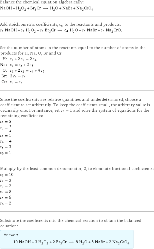 Balance the chemical equation algebraically: NaOH + H_2O_2 + Br_3Cr ⟶ H_2O + NaBr + Na_2CrO_4 Add stoichiometric coefficients, c_i, to the reactants and products: c_1 NaOH + c_2 H_2O_2 + c_3 Br_3Cr ⟶ c_4 H_2O + c_5 NaBr + c_6 Na_2CrO_4 Set the number of atoms in the reactants equal to the number of atoms in the products for H, Na, O, Br and Cr: H: | c_1 + 2 c_2 = 2 c_4 Na: | c_1 = c_5 + 2 c_6 O: | c_1 + 2 c_2 = c_4 + 4 c_6 Br: | 3 c_3 = c_5 Cr: | c_3 = c_6 Since the coefficients are relative quantities and underdetermined, choose a coefficient to set arbitrarily. To keep the coefficients small, the arbitrary value is ordinarily one. For instance, set c_3 = 1 and solve the system of equations for the remaining coefficients: c_1 = 5 c_2 = 3/2 c_3 = 1 c_4 = 4 c_5 = 3 c_6 = 1 Multiply by the least common denominator, 2, to eliminate fractional coefficients: c_1 = 10 c_2 = 3 c_3 = 2 c_4 = 8 c_5 = 6 c_6 = 2 Substitute the coefficients into the chemical reaction to obtain the balanced equation: Answer: |   | 10 NaOH + 3 H_2O_2 + 2 Br_3Cr ⟶ 8 H_2O + 6 NaBr + 2 Na_2CrO_4