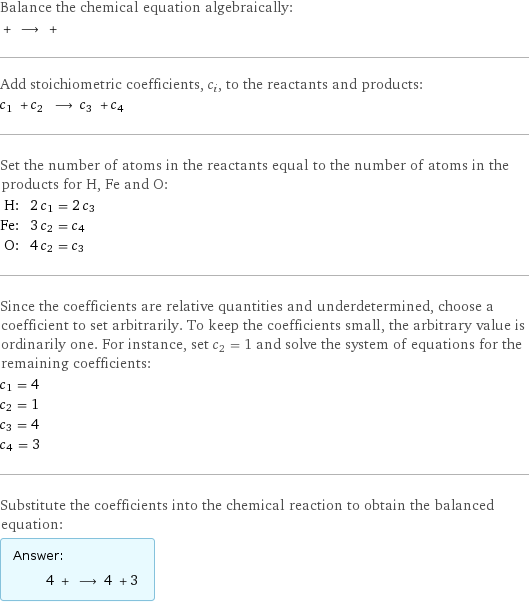 Balance the chemical equation algebraically:  + ⟶ +  Add stoichiometric coefficients, c_i, to the reactants and products: c_1 + c_2 ⟶ c_3 + c_4  Set the number of atoms in the reactants equal to the number of atoms in the products for H, Fe and O: H: | 2 c_1 = 2 c_3 Fe: | 3 c_2 = c_4 O: | 4 c_2 = c_3 Since the coefficients are relative quantities and underdetermined, choose a coefficient to set arbitrarily. To keep the coefficients small, the arbitrary value is ordinarily one. For instance, set c_2 = 1 and solve the system of equations for the remaining coefficients: c_1 = 4 c_2 = 1 c_3 = 4 c_4 = 3 Substitute the coefficients into the chemical reaction to obtain the balanced equation: Answer: |   | 4 + ⟶ 4 + 3 