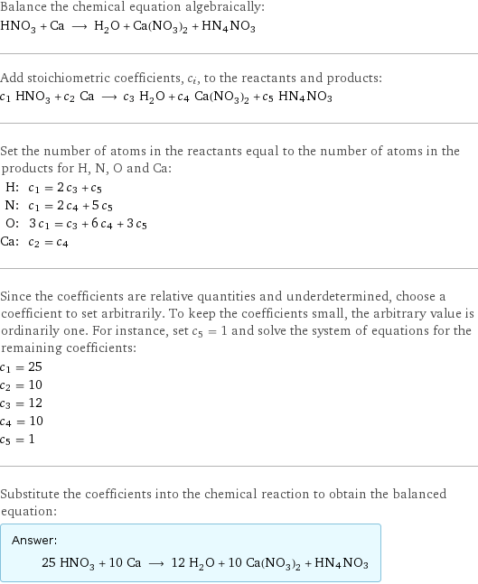 Balance the chemical equation algebraically: HNO_3 + Ca ⟶ H_2O + Ca(NO_3)_2 + HN4NO3 Add stoichiometric coefficients, c_i, to the reactants and products: c_1 HNO_3 + c_2 Ca ⟶ c_3 H_2O + c_4 Ca(NO_3)_2 + c_5 HN4NO3 Set the number of atoms in the reactants equal to the number of atoms in the products for H, N, O and Ca: H: | c_1 = 2 c_3 + c_5 N: | c_1 = 2 c_4 + 5 c_5 O: | 3 c_1 = c_3 + 6 c_4 + 3 c_5 Ca: | c_2 = c_4 Since the coefficients are relative quantities and underdetermined, choose a coefficient to set arbitrarily. To keep the coefficients small, the arbitrary value is ordinarily one. For instance, set c_5 = 1 and solve the system of equations for the remaining coefficients: c_1 = 25 c_2 = 10 c_3 = 12 c_4 = 10 c_5 = 1 Substitute the coefficients into the chemical reaction to obtain the balanced equation: Answer: |   | 25 HNO_3 + 10 Ca ⟶ 12 H_2O + 10 Ca(NO_3)_2 + HN4NO3