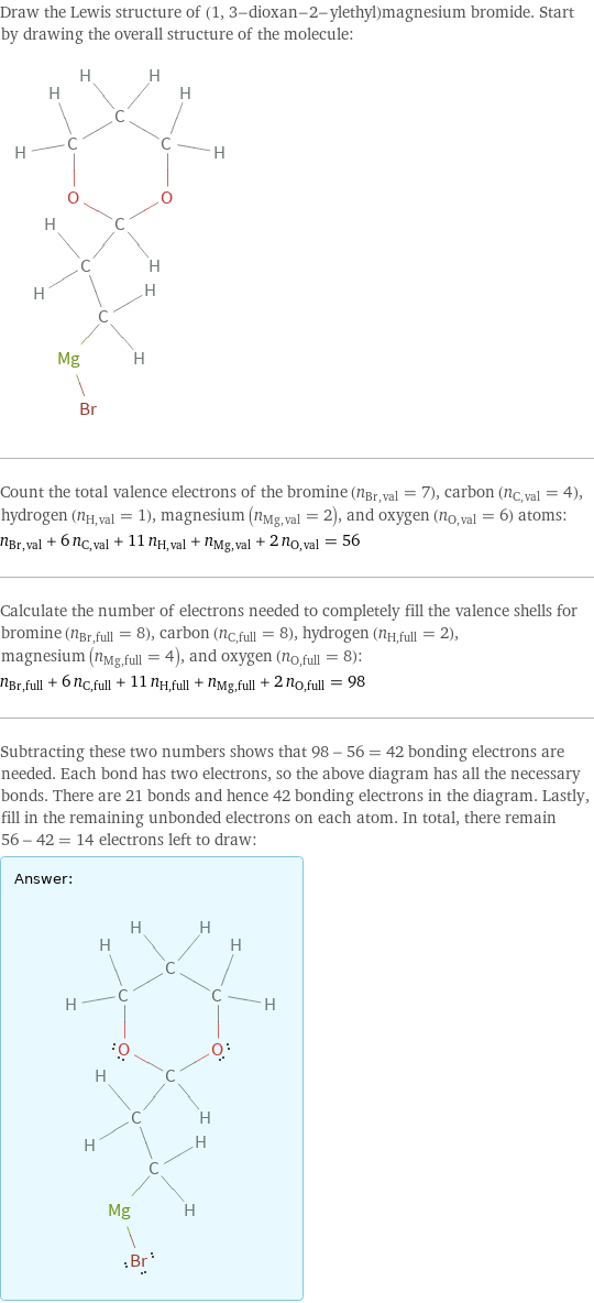 Draw the Lewis structure of (1, 3-dioxan-2-ylethyl)magnesium bromide. Start by drawing the overall structure of the molecule:  Count the total valence electrons of the bromine (n_Br, val = 7), carbon (n_C, val = 4), hydrogen (n_H, val = 1), magnesium (n_Mg, val = 2), and oxygen (n_O, val = 6) atoms: n_Br, val + 6 n_C, val + 11 n_H, val + n_Mg, val + 2 n_O, val = 56 Calculate the number of electrons needed to completely fill the valence shells for bromine (n_Br, full = 8), carbon (n_C, full = 8), hydrogen (n_H, full = 2), magnesium (n_Mg, full = 4), and oxygen (n_O, full = 8): n_Br, full + 6 n_C, full + 11 n_H, full + n_Mg, full + 2 n_O, full = 98 Subtracting these two numbers shows that 98 - 56 = 42 bonding electrons are needed. Each bond has two electrons, so the above diagram has all the necessary bonds. There are 21 bonds and hence 42 bonding electrons in the diagram. Lastly, fill in the remaining unbonded electrons on each atom. In total, there remain 56 - 42 = 14 electrons left to draw: Answer: |   | 