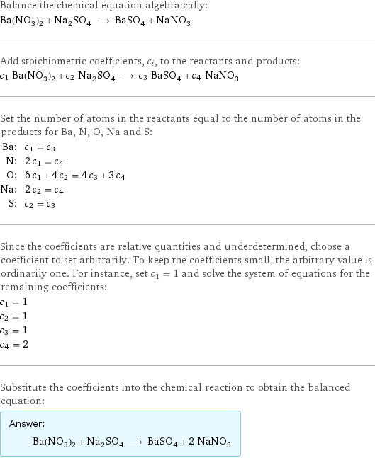 Balance the chemical equation algebraically: Ba(NO_3)_2 + Na_2SO_4 ⟶ BaSO_4 + NaNO_3 Add stoichiometric coefficients, c_i, to the reactants and products: c_1 Ba(NO_3)_2 + c_2 Na_2SO_4 ⟶ c_3 BaSO_4 + c_4 NaNO_3 Set the number of atoms in the reactants equal to the number of atoms in the products for Ba, N, O, Na and S: Ba: | c_1 = c_3 N: | 2 c_1 = c_4 O: | 6 c_1 + 4 c_2 = 4 c_3 + 3 c_4 Na: | 2 c_2 = c_4 S: | c_2 = c_3 Since the coefficients are relative quantities and underdetermined, choose a coefficient to set arbitrarily. To keep the coefficients small, the arbitrary value is ordinarily one. For instance, set c_1 = 1 and solve the system of equations for the remaining coefficients: c_1 = 1 c_2 = 1 c_3 = 1 c_4 = 2 Substitute the coefficients into the chemical reaction to obtain the balanced equation: Answer: |   | Ba(NO_3)_2 + Na_2SO_4 ⟶ BaSO_4 + 2 NaNO_3