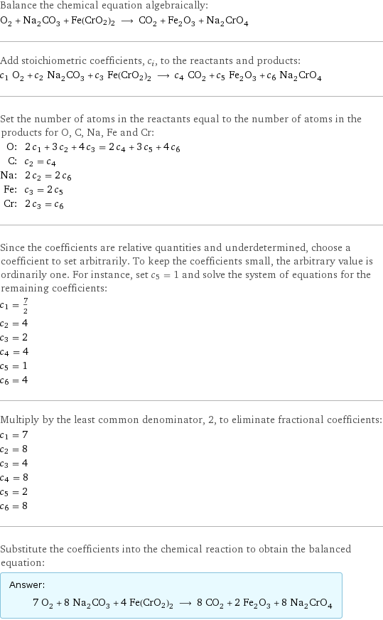 Balance the chemical equation algebraically: O_2 + Na_2CO_3 + Fe(CrO2)2 ⟶ CO_2 + Fe_2O_3 + Na_2CrO_4 Add stoichiometric coefficients, c_i, to the reactants and products: c_1 O_2 + c_2 Na_2CO_3 + c_3 Fe(CrO2)2 ⟶ c_4 CO_2 + c_5 Fe_2O_3 + c_6 Na_2CrO_4 Set the number of atoms in the reactants equal to the number of atoms in the products for O, C, Na, Fe and Cr: O: | 2 c_1 + 3 c_2 + 4 c_3 = 2 c_4 + 3 c_5 + 4 c_6 C: | c_2 = c_4 Na: | 2 c_2 = 2 c_6 Fe: | c_3 = 2 c_5 Cr: | 2 c_3 = c_6 Since the coefficients are relative quantities and underdetermined, choose a coefficient to set arbitrarily. To keep the coefficients small, the arbitrary value is ordinarily one. For instance, set c_5 = 1 and solve the system of equations for the remaining coefficients: c_1 = 7/2 c_2 = 4 c_3 = 2 c_4 = 4 c_5 = 1 c_6 = 4 Multiply by the least common denominator, 2, to eliminate fractional coefficients: c_1 = 7 c_2 = 8 c_3 = 4 c_4 = 8 c_5 = 2 c_6 = 8 Substitute the coefficients into the chemical reaction to obtain the balanced equation: Answer: |   | 7 O_2 + 8 Na_2CO_3 + 4 Fe(CrO2)2 ⟶ 8 CO_2 + 2 Fe_2O_3 + 8 Na_2CrO_4