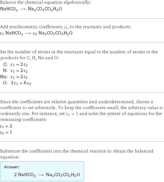 Balance the chemical equation algebraically: NaHCO_3 ⟶ Na2CO3CO2H2O Add stoichiometric coefficients, c_i, to the reactants and products: c_1 NaHCO_3 ⟶ c_2 Na2CO3CO2H2O Set the number of atoms in the reactants equal to the number of atoms in the products for C, H, Na and O: C: | c_1 = 2 c_2 H: | c_1 = 2 c_2 Na: | c_1 = 2 c_2 O: | 3 c_1 = 6 c_2 Since the coefficients are relative quantities and underdetermined, choose a coefficient to set arbitrarily. To keep the coefficients small, the arbitrary value is ordinarily one. For instance, set c_2 = 1 and solve the system of equations for the remaining coefficients: c_1 = 2 c_2 = 1 Substitute the coefficients into the chemical reaction to obtain the balanced equation: Answer: |   | 2 NaHCO_3 ⟶ Na2CO3CO2H2O