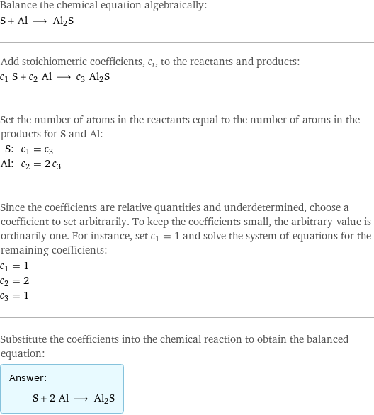 Balance the chemical equation algebraically: S + Al ⟶ Al2S Add stoichiometric coefficients, c_i, to the reactants and products: c_1 S + c_2 Al ⟶ c_3 Al2S Set the number of atoms in the reactants equal to the number of atoms in the products for S and Al: S: | c_1 = c_3 Al: | c_2 = 2 c_3 Since the coefficients are relative quantities and underdetermined, choose a coefficient to set arbitrarily. To keep the coefficients small, the arbitrary value is ordinarily one. For instance, set c_1 = 1 and solve the system of equations for the remaining coefficients: c_1 = 1 c_2 = 2 c_3 = 1 Substitute the coefficients into the chemical reaction to obtain the balanced equation: Answer: |   | S + 2 Al ⟶ Al2S