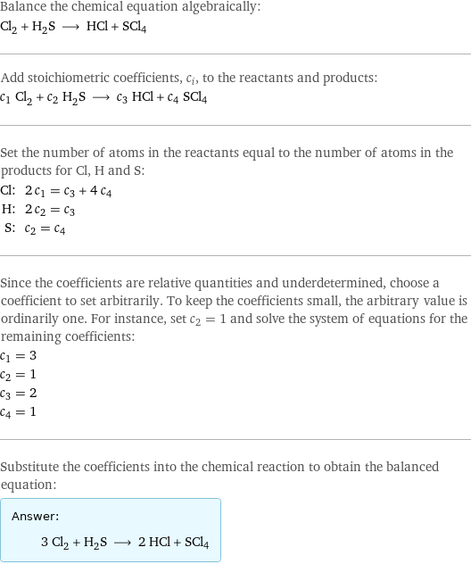 Balance the chemical equation algebraically: Cl_2 + H_2S ⟶ HCl + SCl4 Add stoichiometric coefficients, c_i, to the reactants and products: c_1 Cl_2 + c_2 H_2S ⟶ c_3 HCl + c_4 SCl4 Set the number of atoms in the reactants equal to the number of atoms in the products for Cl, H and S: Cl: | 2 c_1 = c_3 + 4 c_4 H: | 2 c_2 = c_3 S: | c_2 = c_4 Since the coefficients are relative quantities and underdetermined, choose a coefficient to set arbitrarily. To keep the coefficients small, the arbitrary value is ordinarily one. For instance, set c_2 = 1 and solve the system of equations for the remaining coefficients: c_1 = 3 c_2 = 1 c_3 = 2 c_4 = 1 Substitute the coefficients into the chemical reaction to obtain the balanced equation: Answer: |   | 3 Cl_2 + H_2S ⟶ 2 HCl + SCl4