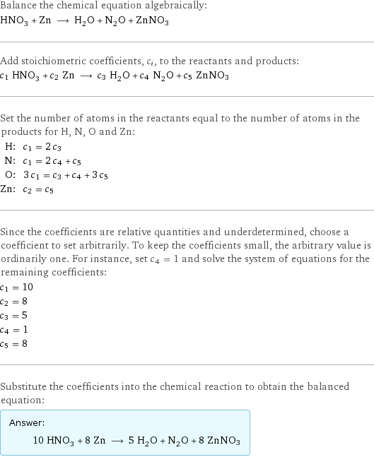 Balance the chemical equation algebraically: HNO_3 + Zn ⟶ H_2O + N_2O + ZnNO3 Add stoichiometric coefficients, c_i, to the reactants and products: c_1 HNO_3 + c_2 Zn ⟶ c_3 H_2O + c_4 N_2O + c_5 ZnNO3 Set the number of atoms in the reactants equal to the number of atoms in the products for H, N, O and Zn: H: | c_1 = 2 c_3 N: | c_1 = 2 c_4 + c_5 O: | 3 c_1 = c_3 + c_4 + 3 c_5 Zn: | c_2 = c_5 Since the coefficients are relative quantities and underdetermined, choose a coefficient to set arbitrarily. To keep the coefficients small, the arbitrary value is ordinarily one. For instance, set c_4 = 1 and solve the system of equations for the remaining coefficients: c_1 = 10 c_2 = 8 c_3 = 5 c_4 = 1 c_5 = 8 Substitute the coefficients into the chemical reaction to obtain the balanced equation: Answer: |   | 10 HNO_3 + 8 Zn ⟶ 5 H_2O + N_2O + 8 ZnNO3