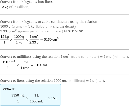 Convert from kilograms into liters: 12 kg of Si (silicon) Convert from kilograms to cubic centimeters using the relation 1000 g (grams) = 1 kg (kilogram) and the density 2.33 g/cm^3 (grams per cubic centimeter) at STP of Si: (12 kg)/1 × (1000 g)/(1 kg) × (1 cm^3)/(2.33 g) = 5150 cm^3 Convert to milliliters using the relation 1 cm^3 (cubic centimeter) = 1 mL (milliliter): (5150 cm^3)/1 × (1 mL)/(1 cm^3) = 5150 mL Convert to liters using the relation 1000 mL (milliliters) = 1 L (liter): Answer: |   | (5150 mL)/1 × (1 L)/(1000 mL) = 5.15 L