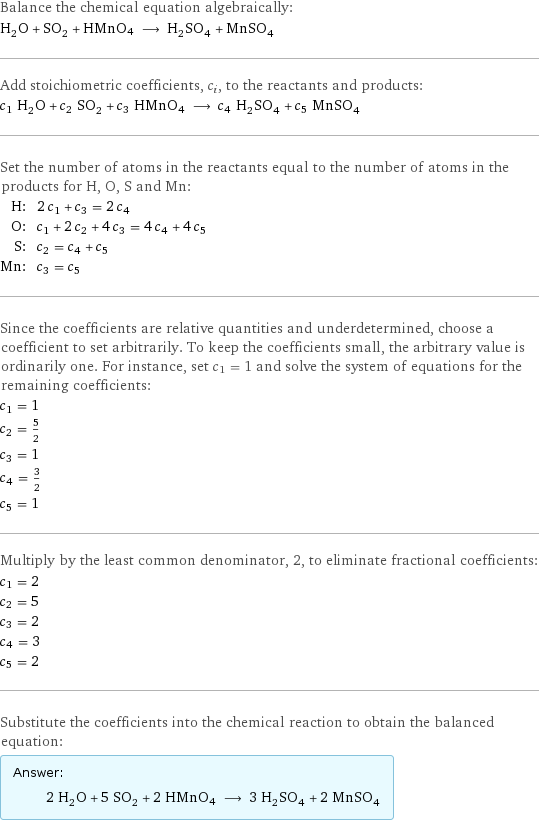 Balance the chemical equation algebraically: H_2O + SO_2 + HMnO4 ⟶ H_2SO_4 + MnSO_4 Add stoichiometric coefficients, c_i, to the reactants and products: c_1 H_2O + c_2 SO_2 + c_3 HMnO4 ⟶ c_4 H_2SO_4 + c_5 MnSO_4 Set the number of atoms in the reactants equal to the number of atoms in the products for H, O, S and Mn: H: | 2 c_1 + c_3 = 2 c_4 O: | c_1 + 2 c_2 + 4 c_3 = 4 c_4 + 4 c_5 S: | c_2 = c_4 + c_5 Mn: | c_3 = c_5 Since the coefficients are relative quantities and underdetermined, choose a coefficient to set arbitrarily. To keep the coefficients small, the arbitrary value is ordinarily one. For instance, set c_1 = 1 and solve the system of equations for the remaining coefficients: c_1 = 1 c_2 = 5/2 c_3 = 1 c_4 = 3/2 c_5 = 1 Multiply by the least common denominator, 2, to eliminate fractional coefficients: c_1 = 2 c_2 = 5 c_3 = 2 c_4 = 3 c_5 = 2 Substitute the coefficients into the chemical reaction to obtain the balanced equation: Answer: |   | 2 H_2O + 5 SO_2 + 2 HMnO4 ⟶ 3 H_2SO_4 + 2 MnSO_4