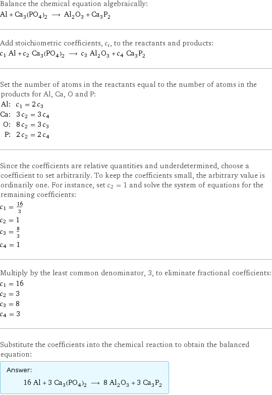 Balance the chemical equation algebraically: Al + Ca_3(PO_4)_2 ⟶ Al_2O_3 + Ca_3P_2 Add stoichiometric coefficients, c_i, to the reactants and products: c_1 Al + c_2 Ca_3(PO_4)_2 ⟶ c_3 Al_2O_3 + c_4 Ca_3P_2 Set the number of atoms in the reactants equal to the number of atoms in the products for Al, Ca, O and P: Al: | c_1 = 2 c_3 Ca: | 3 c_2 = 3 c_4 O: | 8 c_2 = 3 c_3 P: | 2 c_2 = 2 c_4 Since the coefficients are relative quantities and underdetermined, choose a coefficient to set arbitrarily. To keep the coefficients small, the arbitrary value is ordinarily one. For instance, set c_2 = 1 and solve the system of equations for the remaining coefficients: c_1 = 16/3 c_2 = 1 c_3 = 8/3 c_4 = 1 Multiply by the least common denominator, 3, to eliminate fractional coefficients: c_1 = 16 c_2 = 3 c_3 = 8 c_4 = 3 Substitute the coefficients into the chemical reaction to obtain the balanced equation: Answer: |   | 16 Al + 3 Ca_3(PO_4)_2 ⟶ 8 Al_2O_3 + 3 Ca_3P_2